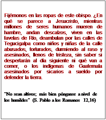 Cuadro de texto: Fijémonos en las ropas de este obispo. ¿En qué se parece a Jesucristo, mientras millones de seres humanos mueren de hambre, andan descalzos, viven en las favelas de Río, deambulan por las calles de Tegucigalpa como niños y niñas de la calle abusados, torturados, durmiendo al raso y asesinados, llenos de tristeza, sin saber si despertarán al día siguiente ni qué van a comer, o los indígenas de Guatemala asesinados por sicarios a sueldo por defender la tierra.


“No sean altivos; más bien pónganse a nivel de los humildes” (S. Pablo a los Romanos  12,16)
