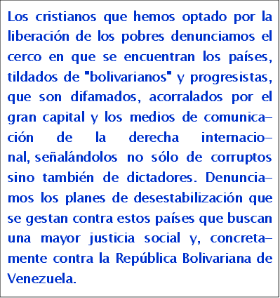 Los cristianos que hemos optado por la liberaci�n de los pobres de-nunciamos el cerco en que se en-cuentran los pa�ses, tildados de "bolivarianos" y progresistas, que son difamados, acorralados por el gran capital y los medios de comu-nicaci�n de la derecha internacio-nal, se�al�ndolos no s�lo de co-rruptos sino tambi�n de dictadores. Denunciamos los planes de deses-tabilizaci�n que se gestan contra estos pa�ses que buscan una mayor justicia social y, concretamente contra la Rep�blica Bolivariana de Venezuela.

