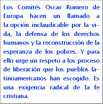 Los Comit�s Oscar Romero de Europa hacen un llamado a la opci�n inclaudicable por la vida, la defensa de los dere-chos humanos y la recons-trucci�n de la esperanza de los pobres. Y para ello urge un respeto a los proceso de liberaci�n que los pueblos latinoamericanos han escogi-do. Es una exigencia radical de la fe cristiana.

